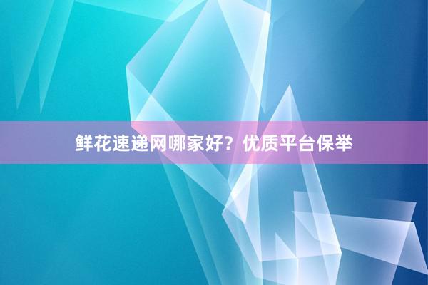 鲜花速递网哪家好？优质平台保举